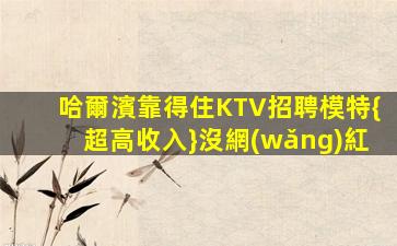 哈爾濱靠得住KTV招聘模特{超高收入}沒網(wǎng)紅